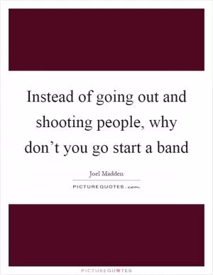 Instead of going out and shooting people, why don’t you go start a band Picture Quote #1