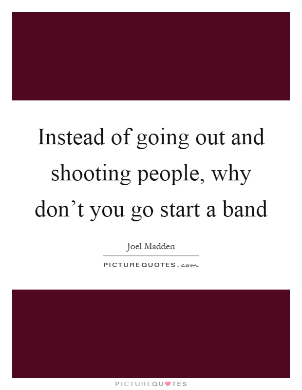 Instead of going out and shooting people, why don't you go start a band Picture Quote #1