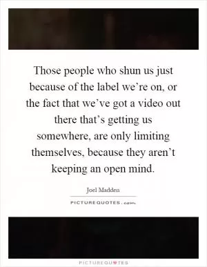 Those people who shun us just because of the label we’re on, or the fact that we’ve got a video out there that’s getting us somewhere, are only limiting themselves, because they aren’t keeping an open mind Picture Quote #1