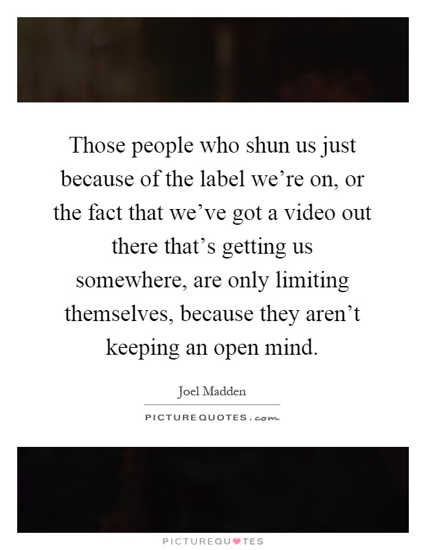 Those people who shun us just because of the label we're on, or the fact that we've got a video out there that's getting us somewhere, are only limiting themselves, because they aren't keeping an open mind Picture Quote #1