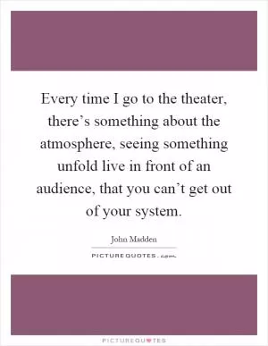 Every time I go to the theater, there’s something about the atmosphere, seeing something unfold live in front of an audience, that you can’t get out of your system Picture Quote #1