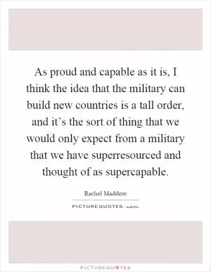 As proud and capable as it is, I think the idea that the military can build new countries is a tall order, and it’s the sort of thing that we would only expect from a military that we have superresourced and thought of as supercapable Picture Quote #1