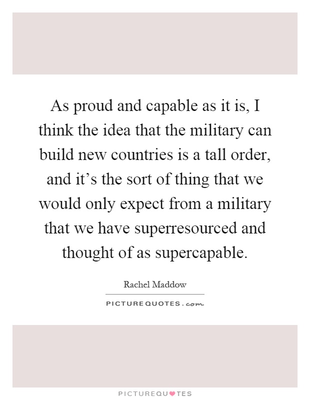 As proud and capable as it is, I think the idea that the military can build new countries is a tall order, and it's the sort of thing that we would only expect from a military that we have superresourced and thought of as supercapable Picture Quote #1