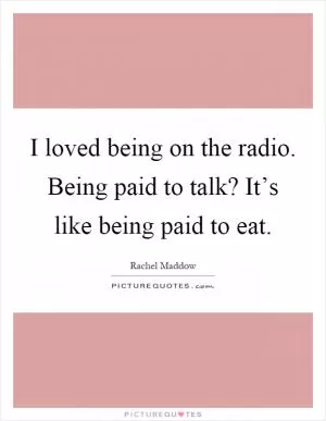 I loved being on the radio. Being paid to talk? It’s like being paid to eat Picture Quote #1