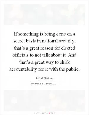 If something is being done on a secret basis in national security, that’s a great reason for elected officials to not talk about it. And that’s a great way to shirk accountability for it with the public Picture Quote #1