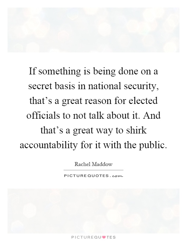 If something is being done on a secret basis in national security, that's a great reason for elected officials to not talk about it. And that's a great way to shirk accountability for it with the public Picture Quote #1