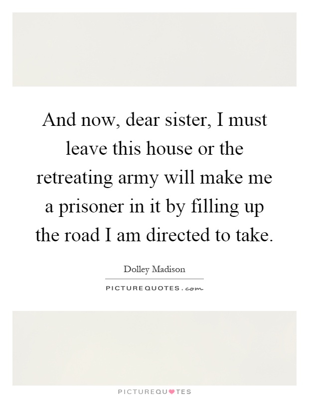 And now, dear sister, I must leave this house or the retreating army will make me a prisoner in it by filling up the road I am directed to take Picture Quote #1