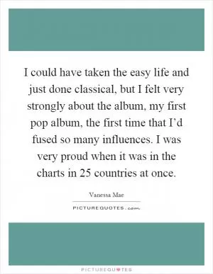 I could have taken the easy life and just done classical, but I felt very strongly about the album, my first pop album, the first time that I’d fused so many influences. I was very proud when it was in the charts in 25 countries at once Picture Quote #1