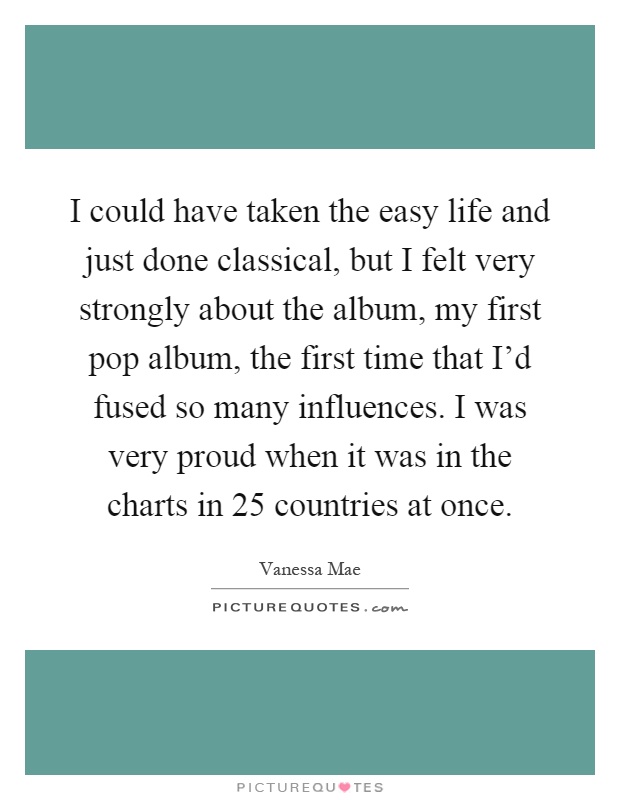 I could have taken the easy life and just done classical, but I felt very strongly about the album, my first pop album, the first time that I'd fused so many influences. I was very proud when it was in the charts in 25 countries at once Picture Quote #1