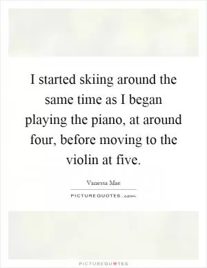 I started skiing around the same time as I began playing the piano, at around four, before moving to the violin at five Picture Quote #1