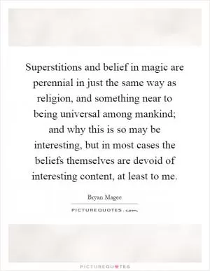 Superstitions and belief in magic are perennial in just the same way as religion, and something near to being universal among mankind; and why this is so may be interesting, but in most cases the beliefs themselves are devoid of interesting content, at least to me Picture Quote #1
