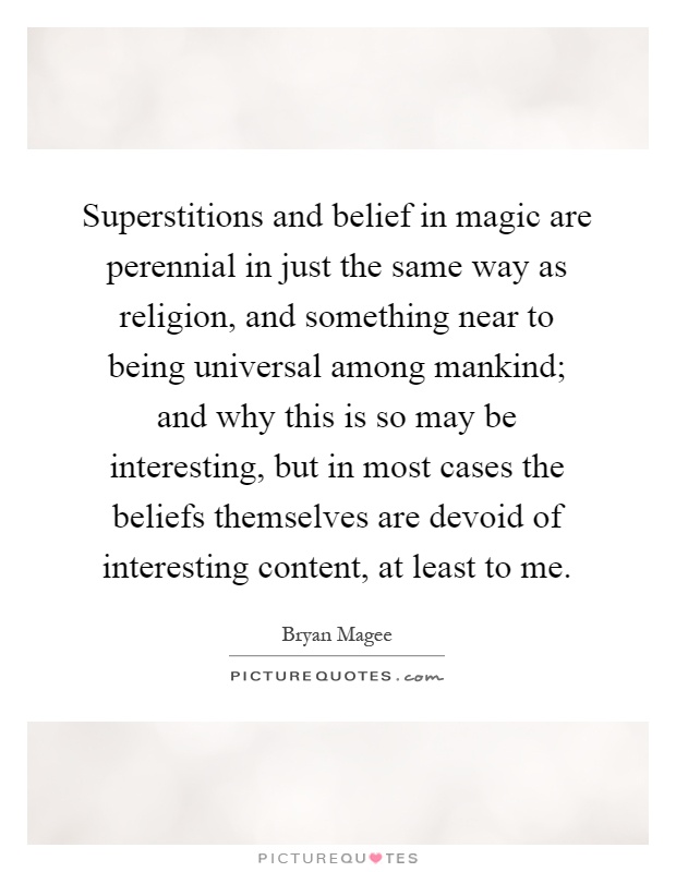 Superstitions and belief in magic are perennial in just the same way as religion, and something near to being universal among mankind; and why this is so may be interesting, but in most cases the beliefs themselves are devoid of interesting content, at least to me Picture Quote #1