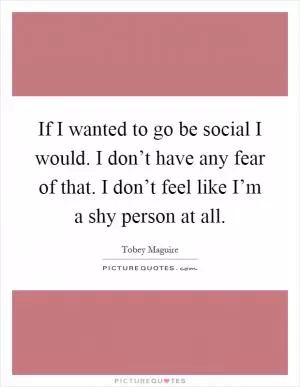 If I wanted to go be social I would. I don’t have any fear of that. I don’t feel like I’m a shy person at all Picture Quote #1