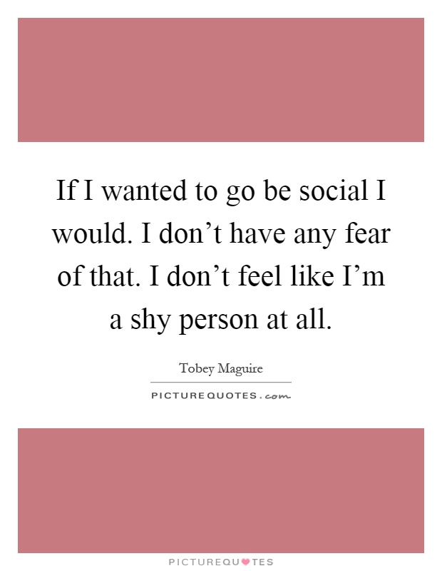 If I wanted to go be social I would. I don't have any fear of that. I don't feel like I'm a shy person at all Picture Quote #1