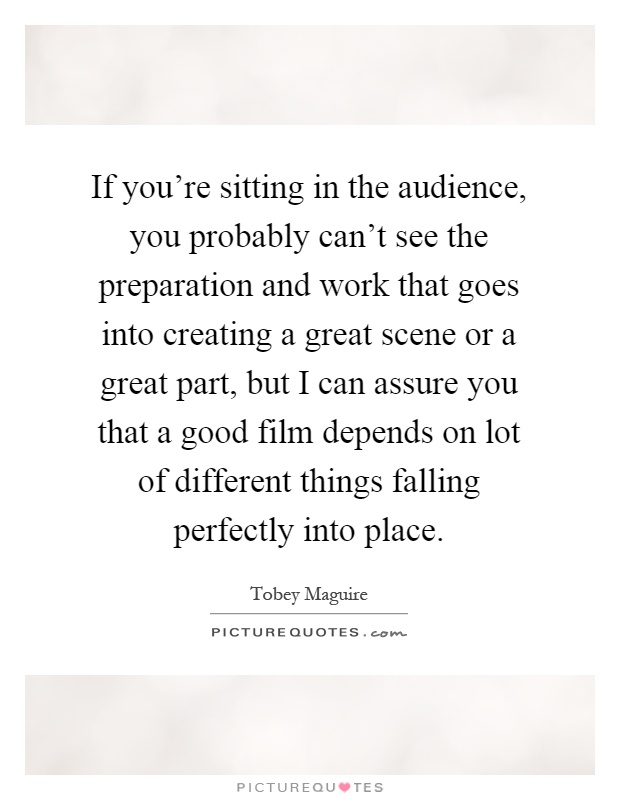 If you're sitting in the audience, you probably can't see the preparation and work that goes into creating a great scene or a great part, but I can assure you that a good film depends on lot of different things falling perfectly into place Picture Quote #1