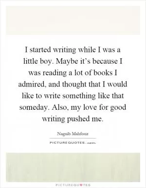 I started writing while I was a little boy. Maybe it’s because I was reading a lot of books I admired, and thought that I would like to write something like that someday. Also, my love for good writing pushed me Picture Quote #1