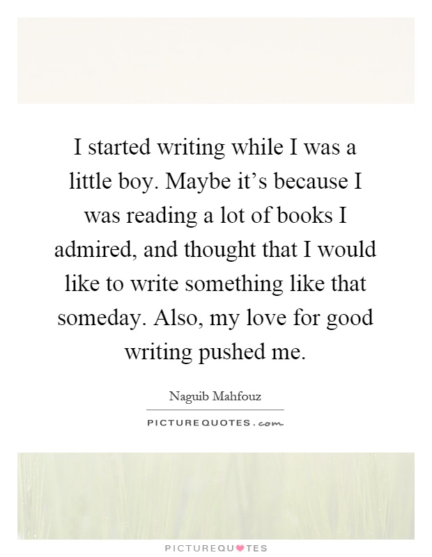 I started writing while I was a little boy. Maybe it's because I was reading a lot of books I admired, and thought that I would like to write something like that someday. Also, my love for good writing pushed me Picture Quote #1
