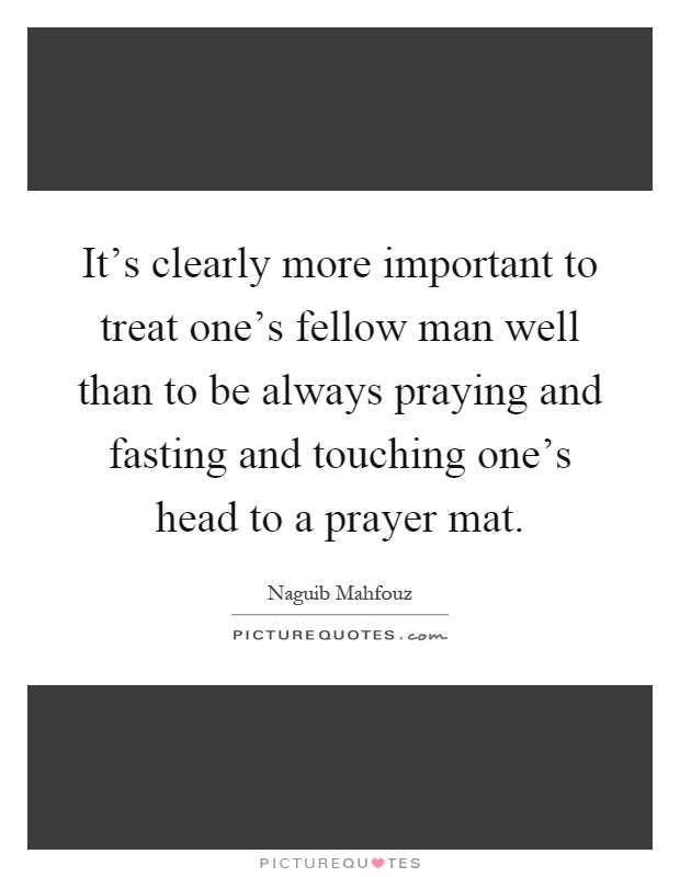It's clearly more important to treat one's fellow man well than to be always praying and fasting and touching one's head to a prayer mat Picture Quote #1