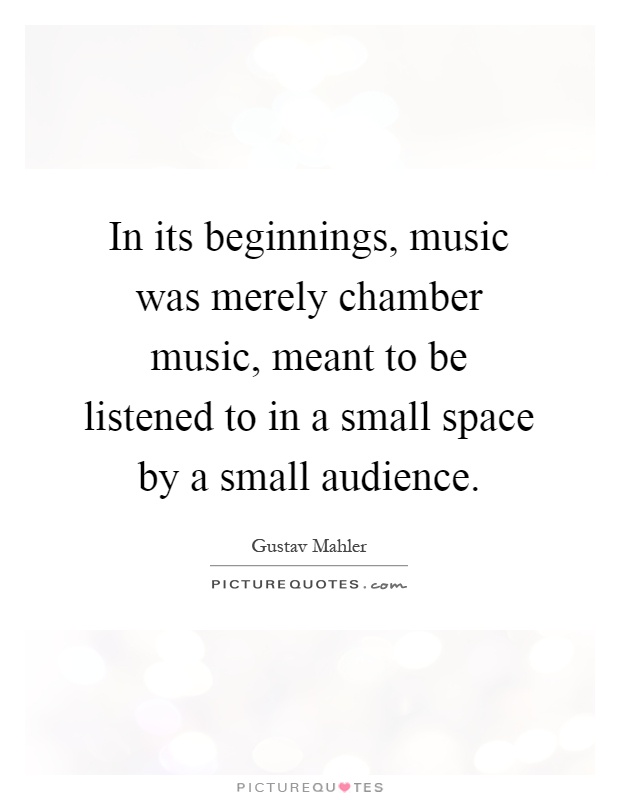 In its beginnings, music was merely chamber music, meant to be listened to in a small space by a small audience Picture Quote #1