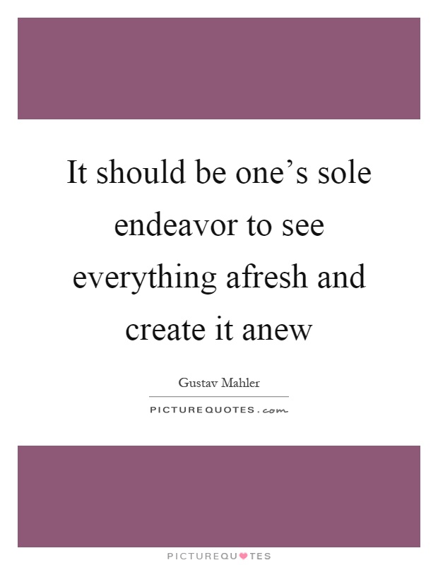 It should be one's sole endeavor to see everything afresh and create it anew Picture Quote #1
