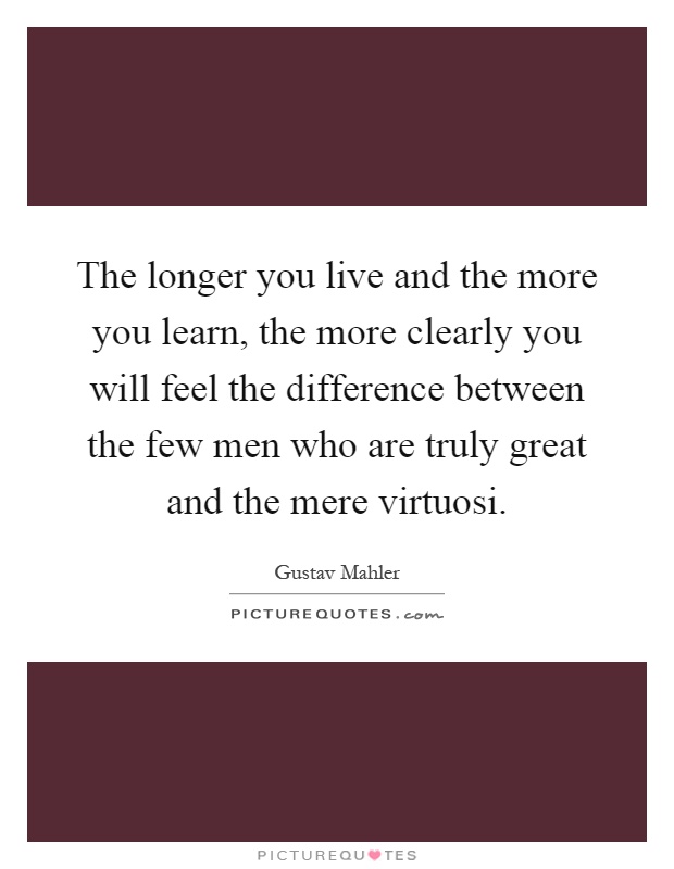 The longer you live and the more you learn, the more clearly you will feel the difference between the few men who are truly great and the mere virtuosi Picture Quote #1