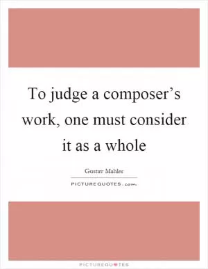 To judge a composer’s work, one must consider it as a whole Picture Quote #1