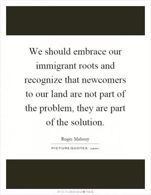 We should embrace our immigrant roots and recognize that newcomers to our land are not part of the problem, they are part of the solution Picture Quote #1