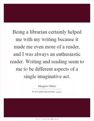 Being a librarian certainly helped me with my writing because it made me even more of a reader, and I was always an enthusiastic reader. Writing and reading seem to me to be different aspects of a single imaginative act Picture Quote #1