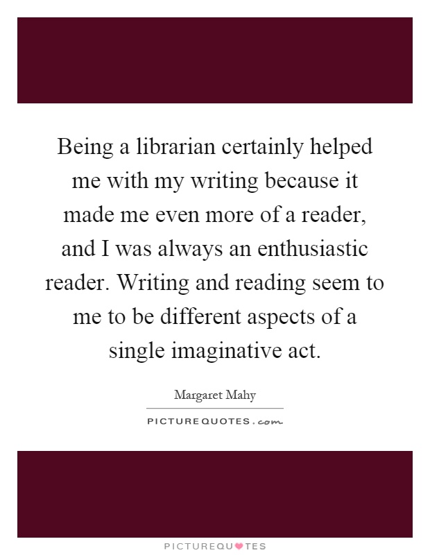 Being a librarian certainly helped me with my writing because it made me even more of a reader, and I was always an enthusiastic reader. Writing and reading seem to me to be different aspects of a single imaginative act Picture Quote #1