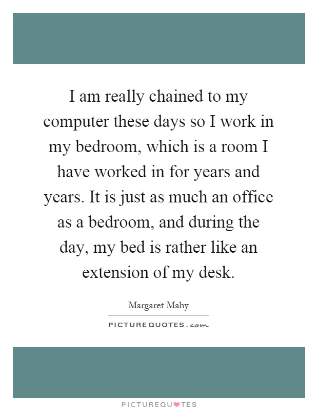 I am really chained to my computer these days so I work in my bedroom, which is a room I have worked in for years and years. It is just as much an office as a bedroom, and during the day, my bed is rather like an extension of my desk Picture Quote #1