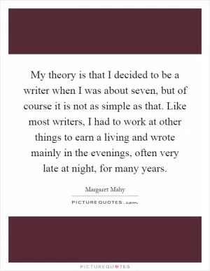My theory is that I decided to be a writer when I was about seven, but of course it is not as simple as that. Like most writers, I had to work at other things to earn a living and wrote mainly in the evenings, often very late at night, for many years Picture Quote #1
