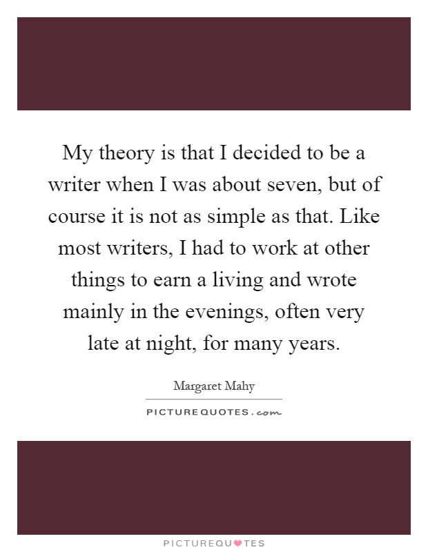 My theory is that I decided to be a writer when I was about seven, but of course it is not as simple as that. Like most writers, I had to work at other things to earn a living and wrote mainly in the evenings, often very late at night, for many years Picture Quote #1