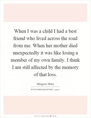 When I was a child I had a best friend who lived across the road from me. When her mother died unexpectedly it was like losing a member of my own family. I think I am still affected by the memory of that loss Picture Quote #1