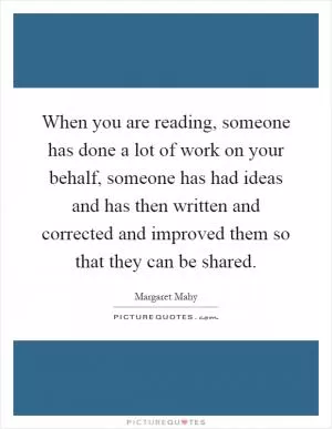 When you are reading, someone has done a lot of work on your behalf, someone has had ideas and has then written and corrected and improved them so that they can be shared Picture Quote #1
