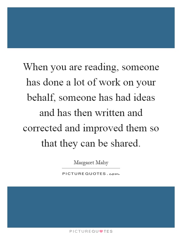 When you are reading, someone has done a lot of work on your behalf, someone has had ideas and has then written and corrected and improved them so that they can be shared Picture Quote #1