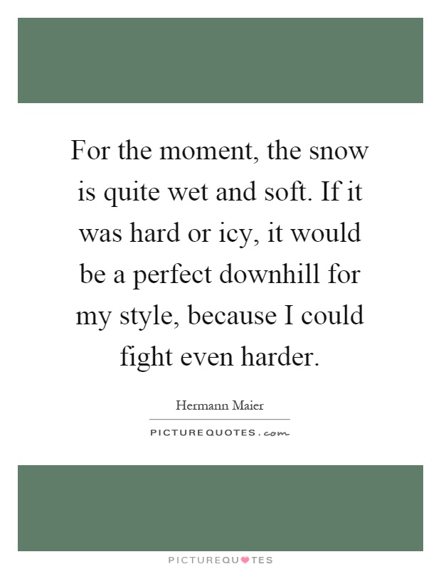 For the moment, the snow is quite wet and soft. If it was hard or icy, it would be a perfect downhill for my style, because I could fight even harder Picture Quote #1