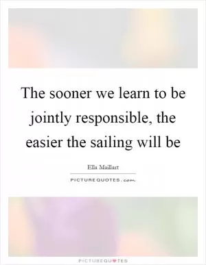 The sooner we learn to be jointly responsible, the easier the sailing will be Picture Quote #1