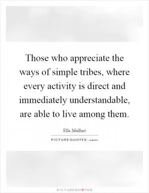 Those who appreciate the ways of simple tribes, where every activity is direct and immediately understandable, are able to live among them Picture Quote #1
