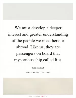 We must develop a deeper interest and greater understanding of the people we meet here or abroad. Like us, they are passengers on board that mysterious ship called life Picture Quote #1