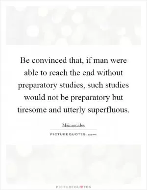 Be convinced that, if man were able to reach the end without preparatory studies, such studies would not be preparatory but tiresome and utterly superfluous Picture Quote #1