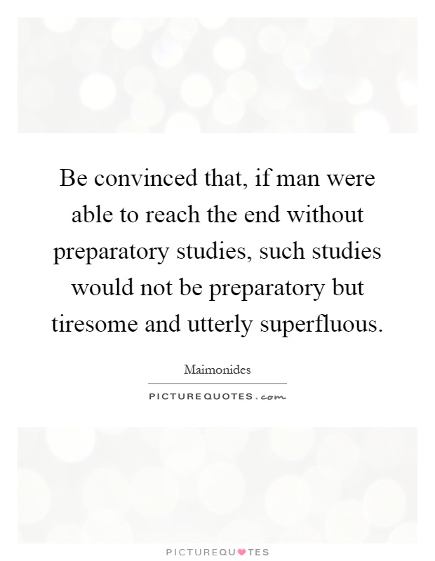 Be convinced that, if man were able to reach the end without preparatory studies, such studies would not be preparatory but tiresome and utterly superfluous Picture Quote #1