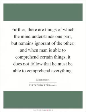 Further, there are things of which the mind understands one part, but remains ignorant of the other; and when man is able to comprehend certain things, it does not follow that he must be able to comprehend everything Picture Quote #1