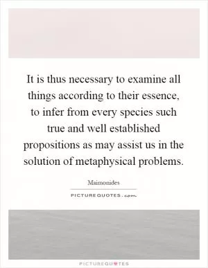 It is thus necessary to examine all things according to their essence, to infer from every species such true and well established propositions as may assist us in the solution of metaphysical problems Picture Quote #1