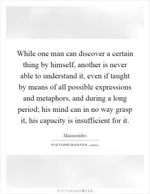 While one man can discover a certain thing by himself, another is never able to understand it, even if taught by means of all possible expressions and metaphors, and during a long period; his mind can in no way grasp it, his capacity is insufficient for it Picture Quote #1