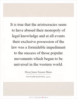 It is true that the aristocracies seem to have abused their monopoly of legal knowledge and at all events their exclusive possession of the law was a formidable impediment to the success of those popular movements which began to be universal in the western world Picture Quote #1