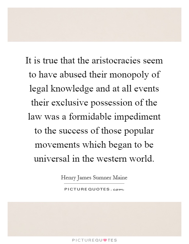 It is true that the aristocracies seem to have abused their monopoly of legal knowledge and at all events their exclusive possession of the law was a formidable impediment to the success of those popular movements which began to be universal in the western world Picture Quote #1