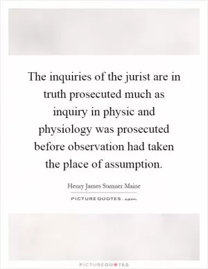 The inquiries of the jurist are in truth prosecuted much as inquiry in physic and physiology was prosecuted before observation had taken the place of assumption Picture Quote #1