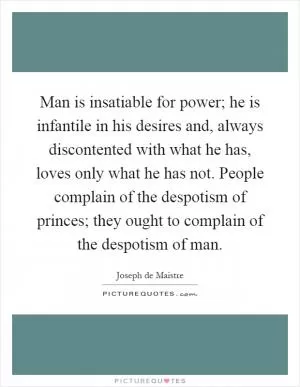 Man is insatiable for power; he is infantile in his desires and, always discontented with what he has, loves only what he has not. People complain of the despotism of princes; they ought to complain of the despotism of man Picture Quote #1