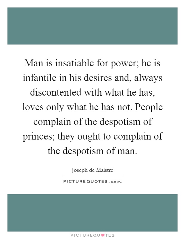 Man is insatiable for power; he is infantile in his desires and, always discontented with what he has, loves only what he has not. People complain of the despotism of princes; they ought to complain of the despotism of man Picture Quote #1