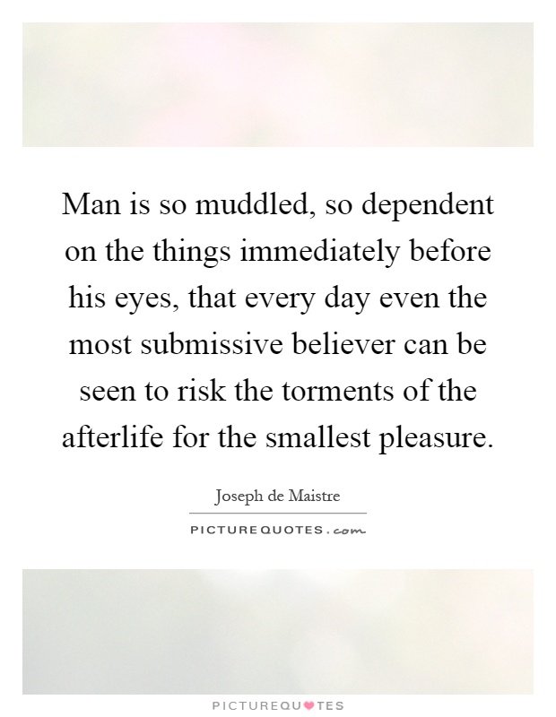 Man is so muddled, so dependent on the things immediately before his eyes, that every day even the most submissive believer can be seen to risk the torments of the afterlife for the smallest pleasure Picture Quote #1